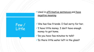 Few /
Little
 Used in affirmative sentences and have
negative meaning
She has few friends. I feel sorry for her.
I have little money. I don’t have enough
money to get home.
Do you have few minutes to talk?
Is there little water left in the glass?
 