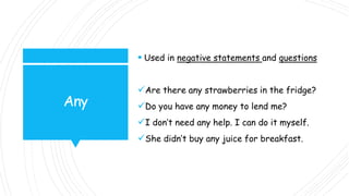 Any
 Used in negative statements and questions
Are there any strawberries in the fridge?
Do you have any money to lend me?
I don’t need any help. I can do it myself.
She didn’t buy any juice for breakfast.
 