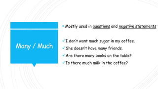 Many / Much
 Mostly used in questions and negative statements
I don’t want much sugar in my coffee.
She doesn’t have many friends.
Are there many books on the table?
Is there much milk in the coffee?
 