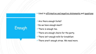 Enough
 Used in affirmative and negative statements and questions
Are there enough forks?
Do we have enough meat?
There is enough tea.
There are enough chairs for the party.
There isn’t enough milk for breakfast.
There aren’t enough straw. We need more.
 