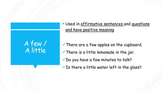 A few /
A little
 Used in affirmative sentences and questions
and have positive meaning
There are a few apples on the cupboard.
There is a little lemonade in the jar.
Do you have a few minutes to talk?
Is there a little water left in the glass?
 