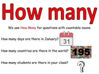 We use How Many for questions with countable nouns.
How many days are there in January?
How many countries are there in the world?
How many students are there in your class?
195