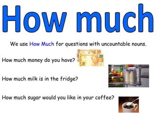 We use How Much for questions with uncountable nouns.
How much money do you have?
How much milk is in the fridge?
How much sugar would you like in your coffee?