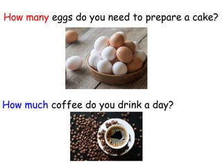 How many eggs do you need to prepare a cake?
How much coffee do you drink a day?