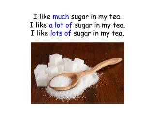 I like much sugar in my tea.
I like a lot of sugar in my tea.
I like lots of sugar in my tea.