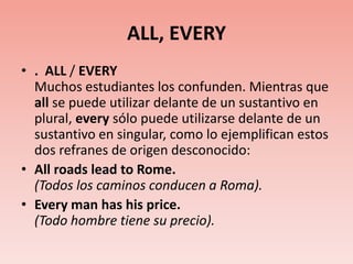 ALL, EVERY.  ALL / EVERYMuchos estudiantes los confunden. Mientras que all se puede utilizar delante de un sustantivo en plural, every sólo puede utilizarse delante de un sustantivo en singular, como lo ejemplifican estos dos refranes de origen desconocido:All roads lead to Rome.(Todos los caminos conducen a Roma).Every man has his price.(Todo hombre tiene su precio).