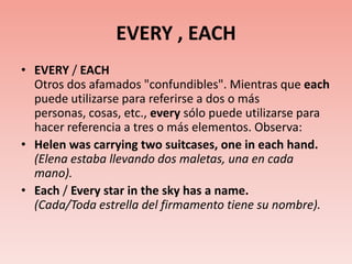 EVERY , EACHEVERY / EACHOtros dos afamados "confundibles". Mientras que each puede utilizarse para referirse a dos o más personas, cosas, etc., every sólo puede utilizarse para hacer referencia a tres o más elementos. Observa:Helen was carrying two suitcases, one in each hand. (Elena estaba llevando dos maletas, una en cada mano).Each / Every star in the sky has a name.(Cada/Toda estrella del firmamento tiene su nombre).