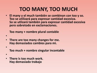 TOO MANY, TOO MUCHEl many y el much también se combinan con too y so. Too se utilizará para expresar cantidad excesiva.So se utlizará también para expresar cantidad excesiva pero sobretodo en exclamaciones.Toomany + nombre plural contable  There are too many changes for me. Hay demasiados cambios para mi.Toomuch + nombre singular incontable There is too much work. Hay demasiado trabajo