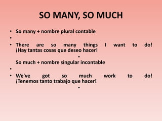 SO MANY, SO MUCHSo many + nombre plural contable There are so many things I want to do!¡Hay tantas cosas que deseo hacer!So much + nombre singular incontable We've got so much work to do! ¡Tenemos tanto trabajo que hacer!