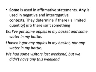 Some  is used in affirmative statements.  Any  is used in negative and interrogative contexts. They determine if there ( a limited quantity) is o there isn´t something Ex:  I've got some apples in my basket and some water in my bottle. I haven't got any apples in my basket, nor any water in my bottle. We had some visitors last weekend, but we didn't have any this weekend 