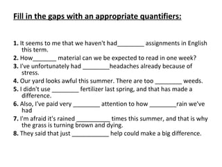 Fill in the gaps with an appropriate quantifiers: 1.  It seems to me that we haven't had________ assignments in English this term. 2.  How_______  material can we be expected to read in one week? 3.  I've unfortunately had ________ headaches already because of stress. 4.  Our yard looks awful this summer. There are too  ________ weeds. 5.  I didn't use ________  fertilizer last spring, and that has made a difference.   6.  Also, I've paid very ________  attention to how ________rain we've had 7.  I'm afraid it's rained __________ times this summer, and that is why the grass is turning brown and dying. 8.  They said that just ___________ help could make a big difference. 
