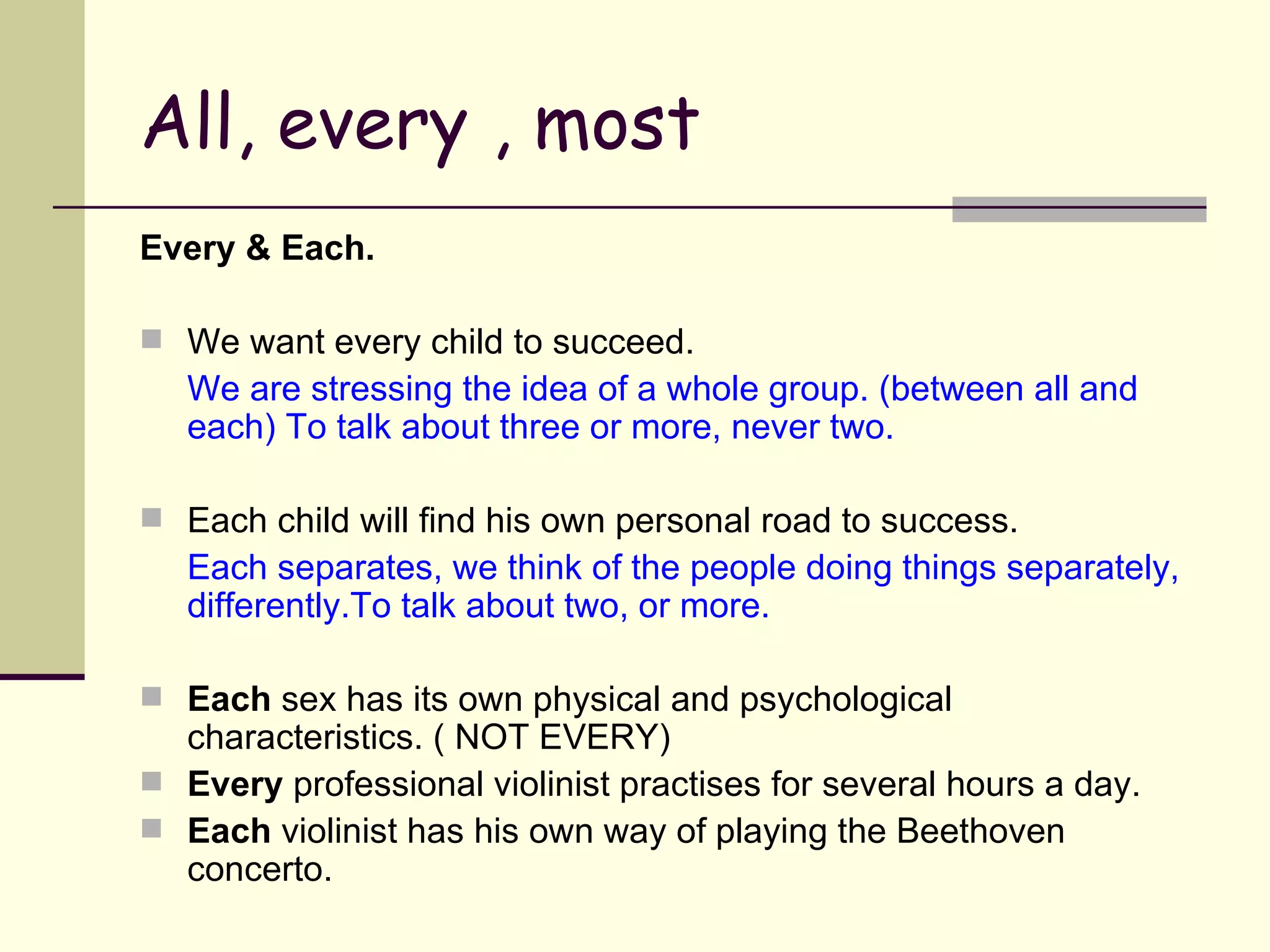 All, every , most Every & Each. We want every child to succeed. We are stressing the idea of a whole group. (between all and each) To talk about three or more, never two. Each child will find his own personal road to success. Each separates, we think of the people doing things separately, differently.To talk about two, or more. Each  sex has its own physical and psychological characteristics. ( NOT EVERY) Every  professional violinist practises for several hours a day. Each  violinist has his own way of playing the Beethoven concerto. 