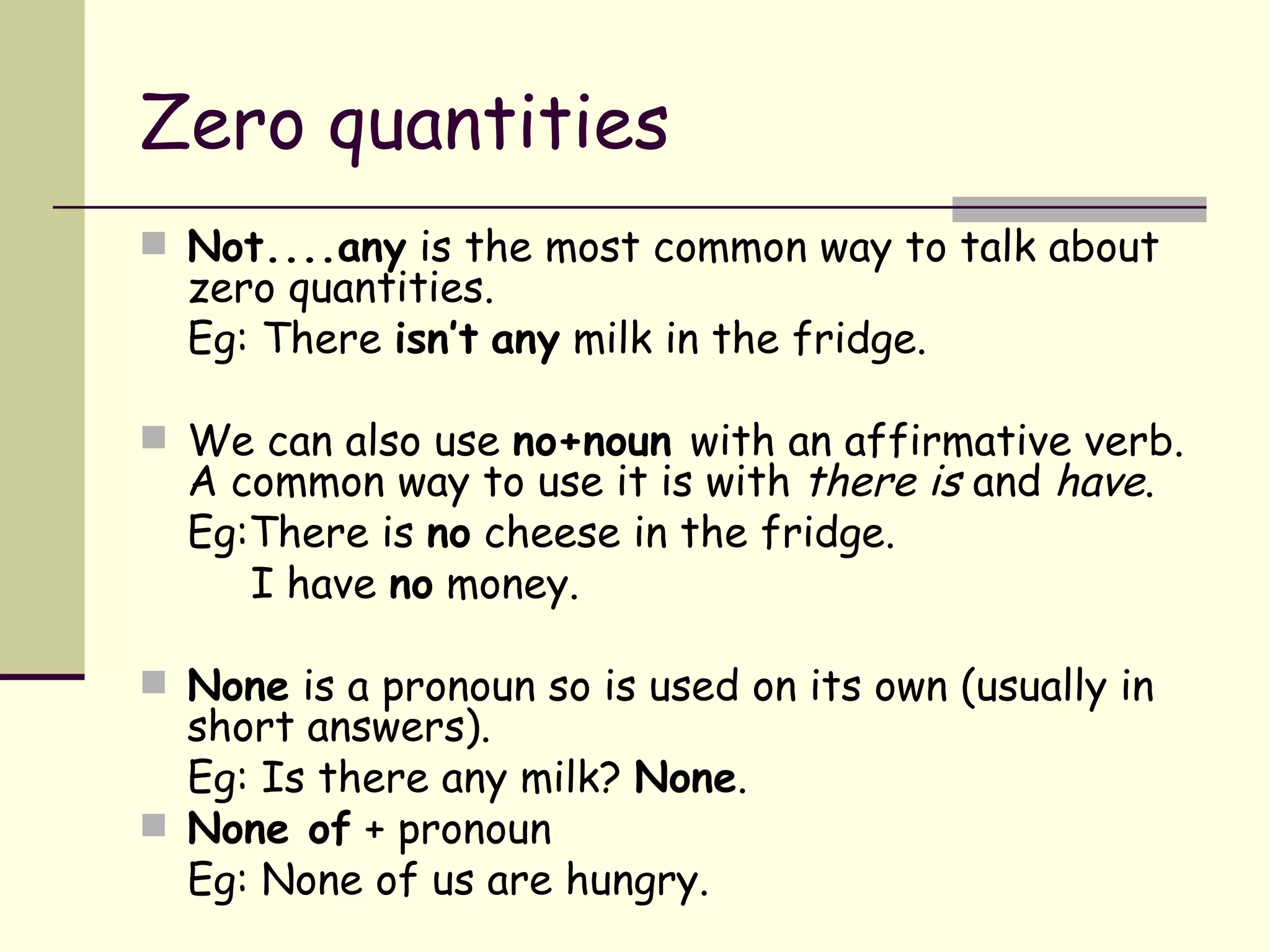 Zero quantities Not....any  is the most common way to talk about zero quantities. Eg: There  isn’t   any  milk in the fridge. We can also use  no+noun  with an affirmative verb. A common way to use it is with  there is  and  have . Eg:There is  no  cheese in the fridge.   I have  no  money. None  is a pronoun so is used on its own (usually in short answers). Eg: Is there any milk?  None . None of  + pronoun  Eg: None of us are hungry. 