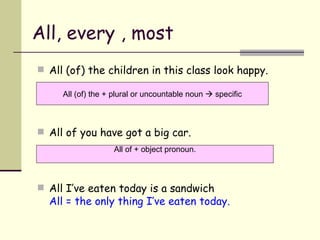 All, every , most All (of) the children in this class look happy. All of you have got a big car. All I’ve eaten today is a sandwich All = the only thing I’ve eaten today. All (of) the + plural or uncountable noun    specific All of + object pronoun. 