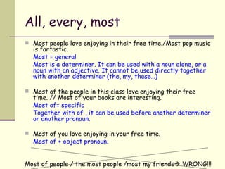 All, every, most Most people love enjoying in their free time./Most pop music is fantastic. Most = general Most is a determiner. It can be used with a noun alone, or a noun with an adjective. It cannot be used directly together with another determiner (the, my, these…) Most of the people in this class love enjoying their free time. // Most of your books are interesting. Most of= specific Together with of , it can be used before another determiner or another pronoun. Most of you love enjoying in your free time. Most of + object pronoun. Most of people / the most people /most my friends    WRONG!!! 