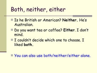 Both, neither, either Is he British or American?  Neither.  He’s Australian. Do you want tea or coffee?  Either . I don’t mind. I couldn’t decide which one to choose. I liked  both. You can also use both/neither/either alone. 