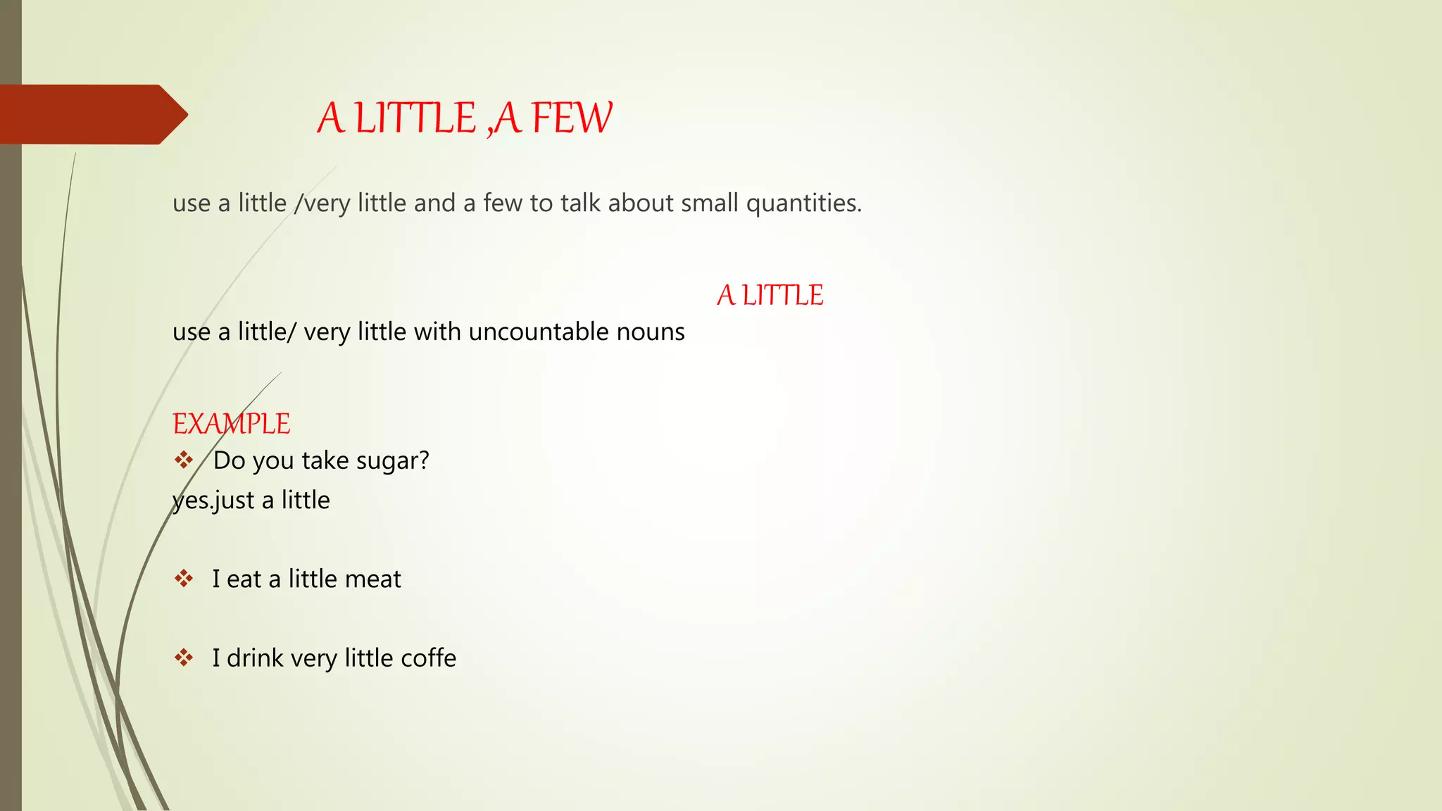A LITTLE ,A FEW
use a little /very little and a few to talk about small quantities.
A LITTLE
use a little/ very little with uncountable nouns
EXAMPLE
 Do you take sugar?
yes.just a little
 I eat a little meat
 I drink very little coffe
 