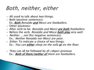  All used to talk about two things.
 Both (positive sentences):
Ex.:Both Ronaldo and Messi are footballers.
 Other positions:
 After verb to be: Ronaldo and Messi are both footballers.
 Before the verb: Ronaldo and Messi both play very well.
 Neither…..nor (for negative sentences).
Ex.: Neither Ronaldo nor Messi are poor.
 Either: To indicate a choice of two things:
Ex.: You can either sleep on the sofa or on the floor.
 They can all be followed by of+object pronoun
Ex.: Both of them/neither of them are footballers.
 