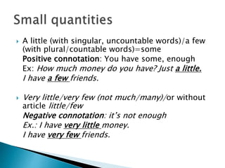  A little (with singular, uncountable words)/a few
(with plural/countable words)=some
Positive connotation: You have some, enough
Ex: How much money do you have? Just a little.
I have a few friends.
 Very little/very few (not much/many)/or without
article little/few
Negative connotation: it’s not enough
Ex.: I have very little money.
I have very few friends.
 