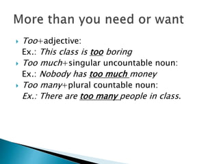  Too+adjective:
Ex.: This class is too boring
 Too much+singular uncountable noun:
Ex.: Nobody has too much money
 Too many+plural countable noun:
Ex.: There are too many people in class.
 
