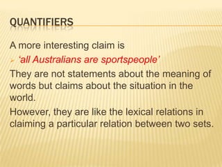 The denotations of ‘everybody’ and ‘nobody’ cannot be treated as individuals.Quantifiers (1)Words like ‘all’, ‘some’ and ‘none’ are called quantifiers.Previously, we said that hyponym relations are defined in terms of superordinate and co-hyponyms.If duck is a hyponym ofbird then the set of ducks is a subset of the set of birds.Also, an antonym relation was represented by disjoint sets (smoker vs. non-smoker)