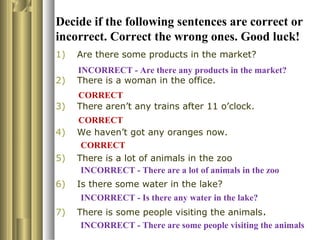 Decide if the following sentences are correct or
incorrect. Correct the wrong ones. Good luck!
1) Are there some products in the market?
2) There is a woman in the office.
3) There aren’t any trains after 11 o’clock.
4) We haven’t got any oranges now.
5) There is a lot of animals in the zoo
6) Is there some water in the lake?
7) There is some people visiting the animals.
CORRECT
CORRECT
CORRECT
INCORRECT - Are there any products in the market?
INCORRECT - There are some people visiting the animals
INCORRECT - Is there any water in the lake?
INCORRECT - There are a lot of animals in the zoo
 