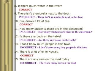 8. Is there much water in the river?
9. There isn’t a umbrella next to the door.
10. Sue drinks a lot of tea.
11. How many students there are in the classroom?
12. Is there any book on the table?
13. I don’t know much people in this town.
14. There is a lot of oil in Kuwait.
15. There are any cars on the road today
INCORRECT – There are many cars on the road
INCORRECT – I don’t know many/any people in this town
INCORRECT – How many students are there in the classroom?
INCORRECT – There isn’t an umbrella next to the door
INCORRECT – Are there any books on the table?
CORRECT
CORRECT
CORRECT
 