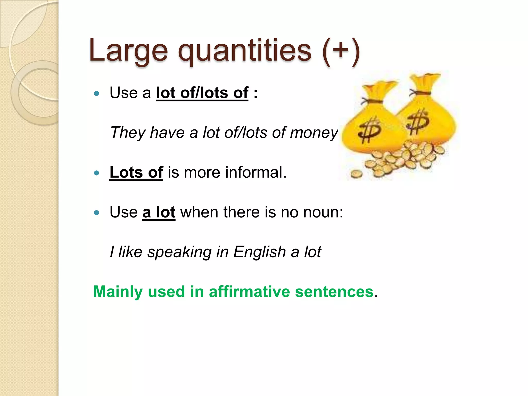 Large quantities (+)
   Use a lot of/lots of :

    They have a lot of/lots of money.

   Lots of is more informal.

   Use a lot when there is no noun:

    I like speaking in English a lot

Mainly used in affirmative sentences.
 