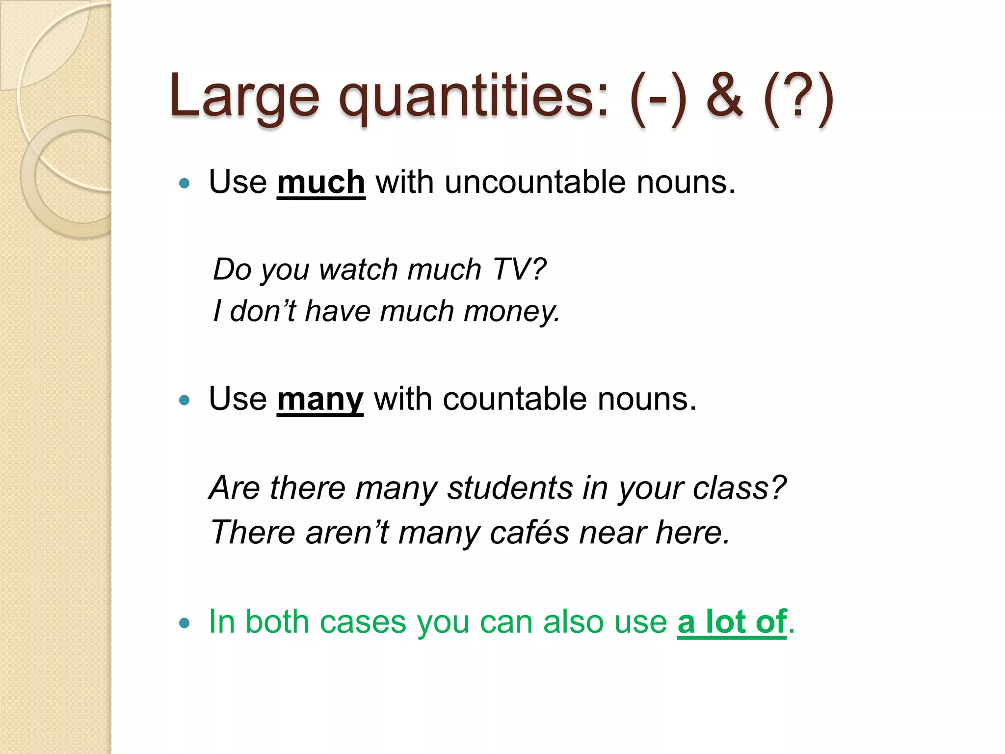 Large quantities: (-) & (?)
   Use much with uncountable nouns.

    Do you watch much TV?
    I don’t have much money.

   Use many with countable nouns.

    Are there many students in your class?
    There aren’t many cafés near here.

   In both cases you can also use a lot of.
 