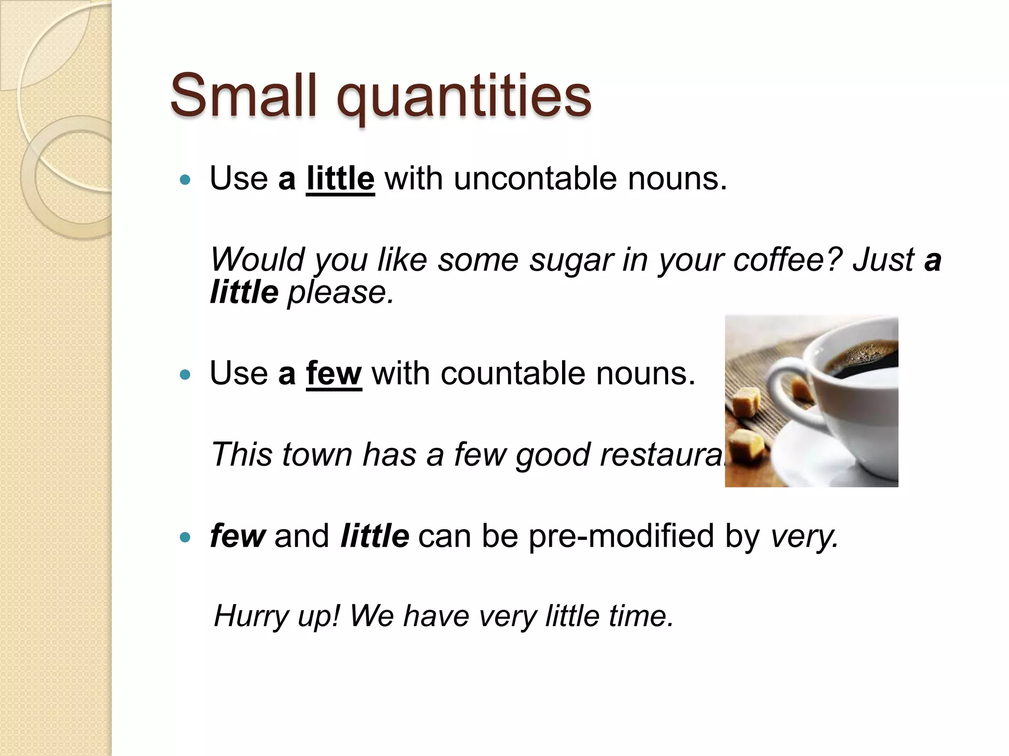 Small quantities
   Use a little with uncontable nouns.

    Would you like some sugar in your coffee? Just a
    little please.

   Use a few with countable nouns.

    This town has a few good restaurants.

   few and little can be pre-modified by very.

    Hurry up! We have very little time.
 