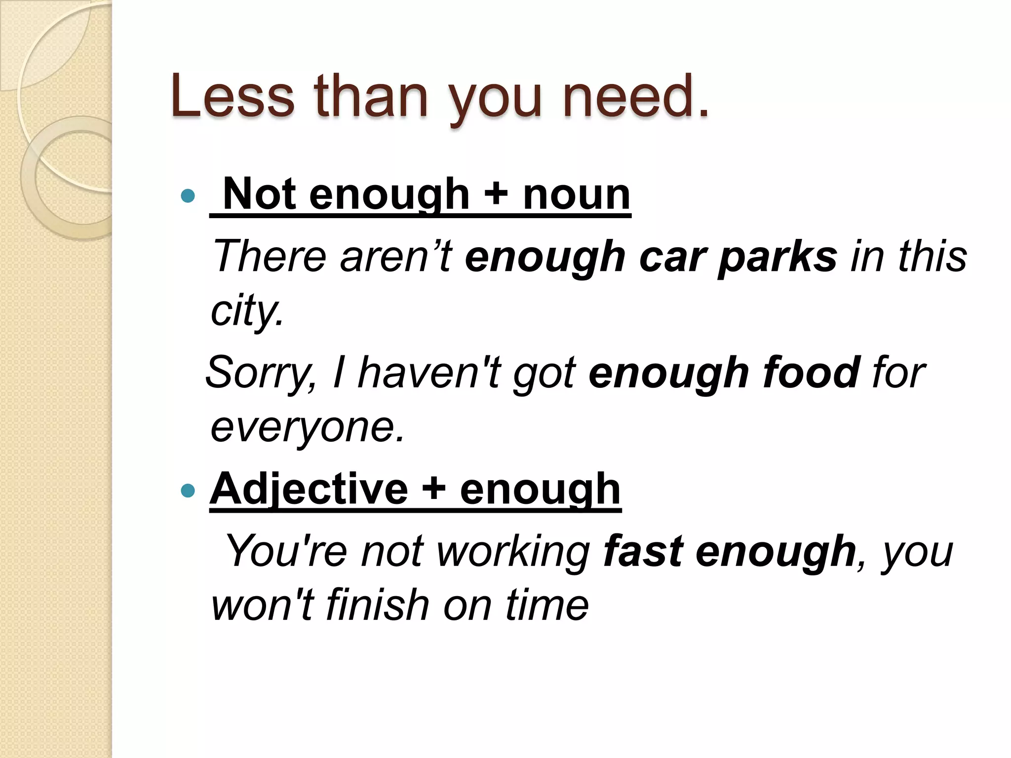 Less than you need.
  Not enough + noun
  There aren’t enough car parks in this
  city.
 Sorry, I haven't got enough food for
  everyone.
 Adjective + enough
   You're not working fast enough, you
  won't finish on time
 