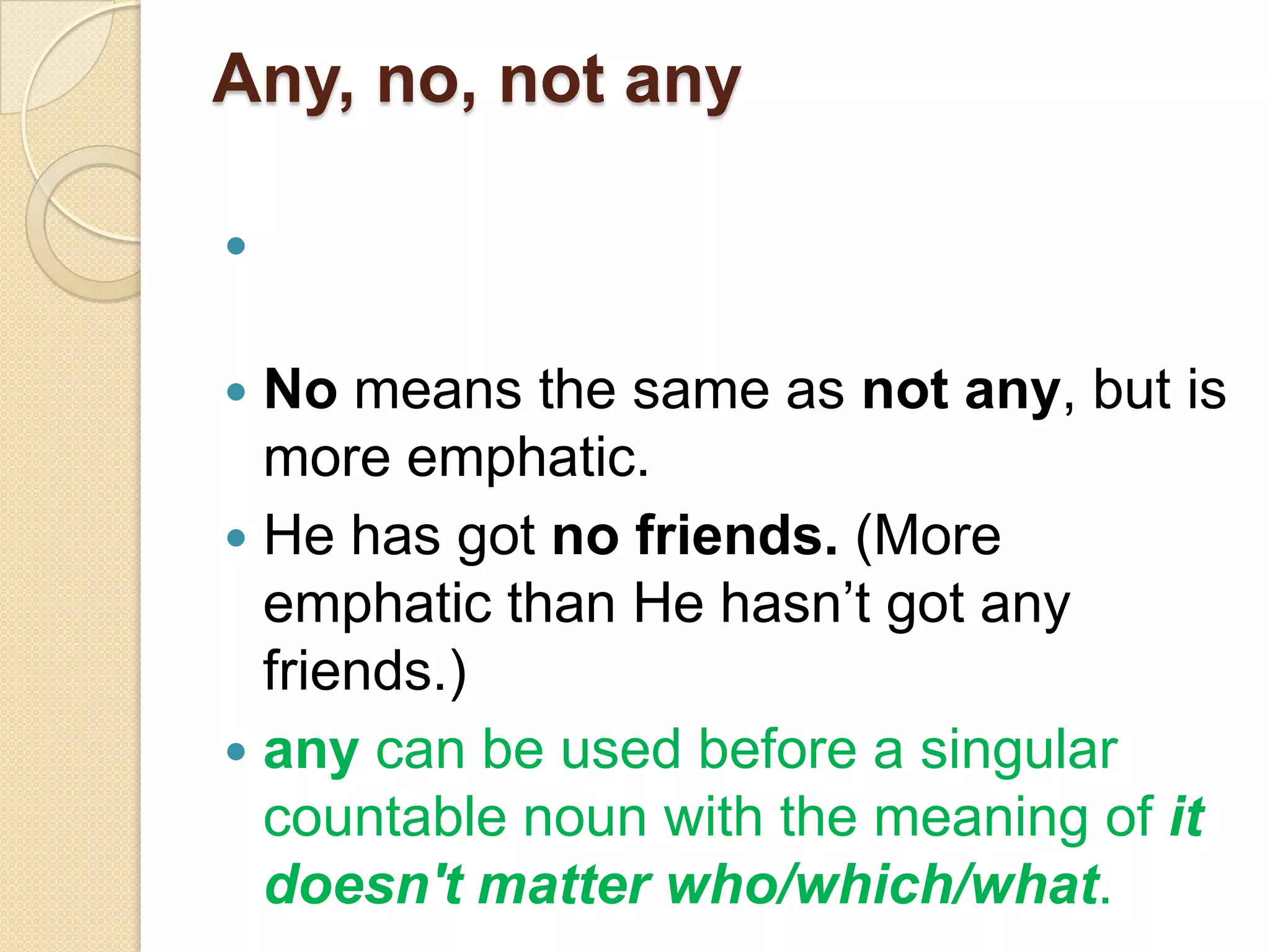 Any, no, not any




 No means the same as not any, but is
  more emphatic.
 He has got no friends. (More
  emphatic than He hasn’t got any
  friends.)
 any can be used before a singular
  countable noun with the meaning of it
  doesn't matter who/which/what.
 