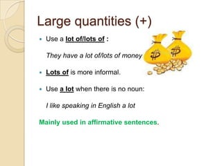 Large quantities (+)
   Use a lot of/lots of :

    They have a lot of/lots of money.

   Lots of is more informal.

   Use a lot when there is no noun:

    I like speaking in English a lot

Mainly used in affirmative sentences.
 