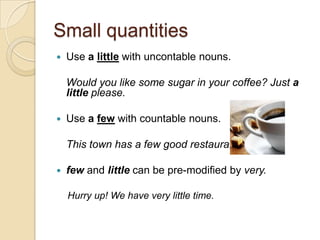 Small quantities
   Use a little with uncontable nouns.

    Would you like some sugar in your coffee? Just a
    little please.

   Use a few with countable nouns.

    This town has a few good restaurants.

   few and little can be pre-modified by very.

    Hurry up! We have very little time.
 