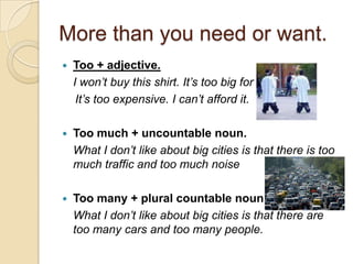More than you need or want.
   Too + adjective.
    I won’t buy this shirt. It’s too big for me.
     It’s too expensive. I can’t afford it.

   Too much + uncountable noun.
    What I don’t like about big cities is that there is too
    much traffic and too much noise

   Too many + plural countable noun.
    What I don’t like about big cities is that there are
    too many cars and too many people.
 