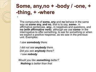 Some, any,no + -body / -one, +
-thing, + -where


     The compounds of some, any and no behave in the same
     way as some any, and no, that is to say, some-, in
     affirmative sentences, any-, in negatives and questions, and
     no (with affirmative verb) although we use some- in the
     interrogative to offer something, to ask for something or when
     we expect a positive response, as we saw in the previous
     unit. Examples:
     I saw somebody there.
     I did not see anybody there.
     Did you see anybody there?
      I saw nobody

    Would you like something better?
     Nothing is better than that
 