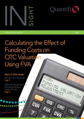 IN
NEWSLETTER ISSUE 05      SIGHT   2 012




Calculating the Effect of
Funding Costs on
OTC Valuation
Using FVA
Also in this issue:
Quantifi: Ten Years On
Page 3

Q&A with Shawn Stoval,
Founding Partner,
Varden Pacific
Page 6
 