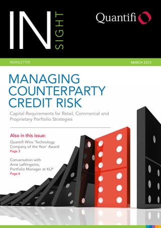 INSIGHTNEWSLETTER MARCH 2013
Managing
Counterparty
Credit Risk
Also in this issue:
Quantifi Wins ‘Technology
Company of the Year’ Award
Page 3
Conversation with
Arne Løftingsmo,
Portfolio Manager at KLP
Page 6
Capital Requirements for Retail, Commercial and
Proprietary Porftolio Strategies
 