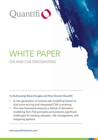 WHITE PAPER
OIS AND CSA DISCOUNTING




Co-Authored by Rohan Douglas and Peter Decrem (Quantifi)

• A new generation of interest rate modelling based on
  dual curve pricing and integrated CVA is evolving
• This new framework requires a rethink of derivative
  modelling from first principles and presents significant
  challenges for existing valuation, risk management, and
  margining systems



www.quantifisolutions.com
 
