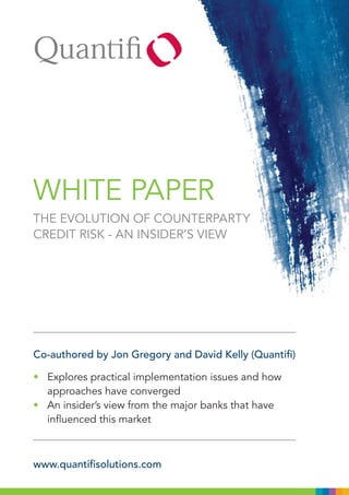 WHITE PAPER
THE EVOLUTION OF COUNTERPARTY
CREDIT RISK - AN INSIDER’S VIEW




Co-authored by Jon Gregory and David Kelly (Quantifi)

• Explores practical implementation issues and how
  approaches have converged
• An insider’s view from the major banks that have
  influenced this market



www.quantifisolutions.com
 