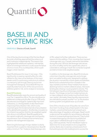 Basel III and
systemIc rIsk
DAvID KElly, Director of Credit, Quantifi




One of the key shortcomings of the first two Basel         of 3%, subject to further calibration. There are two
Accords is that they approached the solvency of            reasons for this addition. First, countries that imposed
each institution independently. The recent crisis          a leverage ratio, e.g., Canada, seemed to fare better
highlighted the additional ‘systemic’ risk that the        during the crisis. Second, the leverage ratio serves
failure of one large institution could cause the failure   as a form of safety net for the capital ratio, which is
of one or more of its counterparties, which could          vulnerable to arbitrage in both the numerator (capital)
trigger a chain reaction.                                  and denominator (risk-weighted assets).

Basel III addresses this issue in two ways – 1) by         In addition to the leverage ratio, Basel III introduces
significantly increasing capital buffers for risks         a short-term liquidity coverage ratio and a longer
related to the interconnectedness of the major             term net stable funding ratio, designed to address
dealers and 2) incentivising institutions to reduce        the duration mismatches in bank assets and liabilities.
counterparty risk through clearing and active              Banks fund a substantial portion of assets in the
management (hedging). Since Basel III may not              repo markets and when these markets froze due to
explicitly state how some of the new provisions            declining mark-to-market collateral values, inter-bank
address systemic risk, some analysis is necessary.         lending also dried up causing systemic shocks. The
                                                           link between liquidity and leverage amplified these
Basel III Provisions                                       shocks. This linkage comes from widening haircuts
Basel III substantially raises the amount and quality of   on repo collateral, which banks must fund with their
core Tier 1 capital from 2% to 7%, plus introduces an      own capital. Ultimately, these liquidity requirements
additional countercyclical buffer of up to 2.5% and a      are intended to prevent another ‘run’ on the shadow
discretionary surcharge for ‘systemically important’       banking system and global seize-up of credit.
institutions, i.e., the big dealers. It also fixes known
mispricing of securitisation risks, which is very          One of the critical sources of liquidity risk came from
important given the fundamental role of securitisation     short-term funding of securitised assets in the repo
in the global banking system. Another key innovation is    markets, a practice that banks had ramped up to
the inherent recognition that the risk-weighted capital    take advantage of regulatory arbitrages. Basel I and II
ratio alone is not sufficient. Basel III supplements       under-priced risk weights for securitisations allowing
the capital model with a leverage ratio and liquidity      banks to increase leverage (and returns). They further
requirements. Each of these enhancements has a             increased leverage by manufacturing additional
systemic risk management objective.                        super senior collateral through re-securitisation
                                                           (e.g., CDO-squareds). The fact that Basel made no
Restricting the leverage of major dealers is clearly       distinction for re-securitisations encouraged this
important from a systemic risk perspective. Basel III      activity. Banks also moved securitised assets from
adds a minimum Tier 1 balance sheet leverage ratio         the banking book to the trading book to access the
 