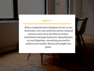 ABOUT
With a comprehensive database of over 25,000
food items, over 1000 activities and on-demand
access to your very own fitness trainer,
nutritionist and yoga instructor, Quantify puts
at your fingertips, everything you need to
achieve your health, fitness and weight loss
goals.
 