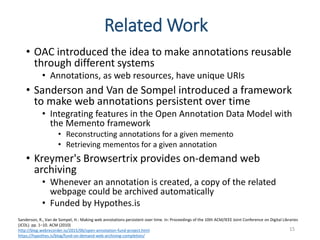 Related Work
• OAC introduced the idea to make annotations reusable
through different systems
• Annotations, as web resources, have unique URIs
• Sanderson and Van de Sompel introduced a framework
to make web annotations persistent over time
• Integrating features in the Open Annotation Data Model with
the Memento framework
• Reconstructing annotations for a given memento
• Retrieving mementos for a given annotation
• Kreymer's Browsertrix provides on-demand web
archiving
• Whenever an annotation is created, a copy of the related
webpage could be archived automatically
• Funded by Hypothes.is
15
Sanderson, R., Van de Sompel, H.: Making web annotations persistent over time. In: Proceedings of the 10th ACM/IEEE Joint Conference on Digital Libraries
(JCDL). pp. 1–10. ACM (2010)
http://blog.webrecorder.io/2015/06/open-annotation-fund-project.html
https://hypothes.is/blog/fund-on-demand-web-archiving-completion/
 