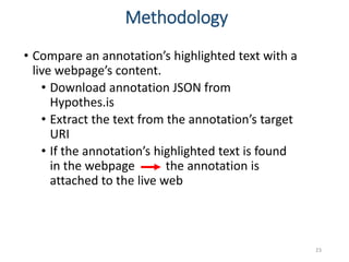 • Compare an annotation’s highlighted text with a
live webpage’s content.
• Download annotation JSON from
Hypothes.is
• Extract the text from the annotation’s target
URI
• If the annotation’s highlighted text is found
in the webpage the annotation is
attached to the live web
23
Methodology
 
