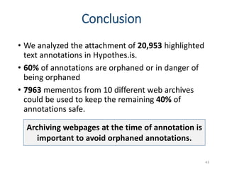 Conclusion
• We analyzed the attachment of 20,953 highlighted
text annotations in Hypothes.is.
• 60% of annotations are orphaned or in danger of
being orphaned
• 7963 mementos from 10 different web archives
could be used to keep the remaining 40% of
annotations safe.
43
Archiving webpages at the time of annotation is
important to avoid orphaned annotations.
 
