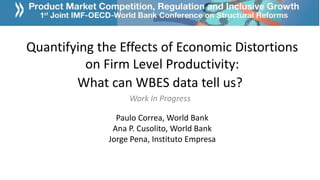 Quantifying the Effects of Economic Distortions
on Firm Level Productivity:
What can WBES data tell us?
Work In Progress
Paulo Correa, World Bank
Ana P. Cusolito, World Bank
Jorge Pena, Instituto Empresa
 