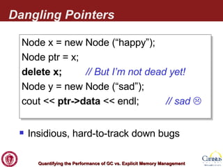 Dangling Pointers Node x = new Node (“happy”); Node ptr = x; delete x;  // But I’m not dead yet! Node y = new Node (“sad”); cout <<  ptr->data  << endl;  // sad   Insidious, hard-to-track down bugs 