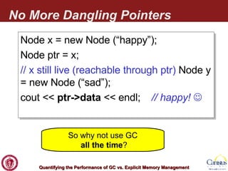 No More Dangling Pointers Node x = new Node (“happy”); Node ptr = x; // x still live (reachable through ptr)  Node y = new Node (“sad”); cout <<  ptr->data  << endl;  // happy!   So why not use GC   all the time ? 