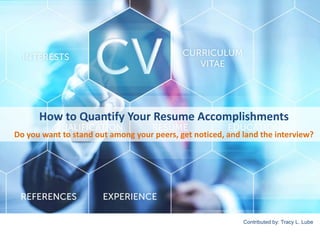 How to Quantify Your Resume Accomplishments 
Do you want to stand out among your peers, get noticed, and land the interview? 
Contributed by: Tracy L. Lube 
 