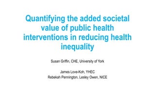 Quantifying the added societal
value of public health
interventions in reducing health
inequality
Susan Griffin, CHE, University of York
James Love-Koh, YHEC
Rebekah Pennington, Lesley Owen, NICE
 